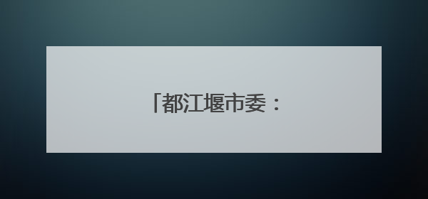 都江堰市委：坚决拥护决定