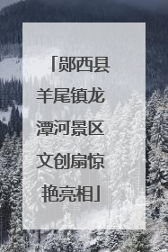 郧西县羊尾镇龙潭河景区文创扇惊艳亮相
