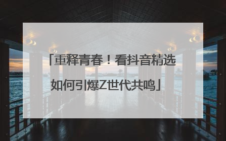 重释青春！看抖音精选如何引爆Z世代共鸣