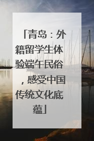 青岛：外籍留学生体验端午民俗，感受中国传统文化底蕴