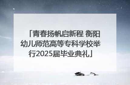 青春扬帆启新程 衡阳幼儿师范高等专科学校举行2025届毕业典礼