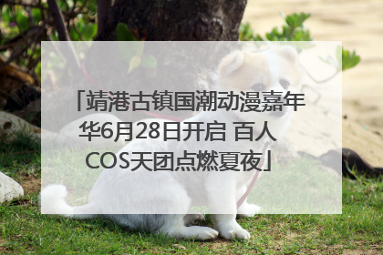 靖港古镇国潮动漫嘉年华6月28日开启 百人COS天团点燃夏夜