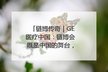 链博传奇｜GE医疗中国：链博会既是中国的舞台，也是世界的橱窗