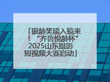 银龄笑靥入镜来！“齐鲁悦龄杯”2025山东摄影短视频大赛启动