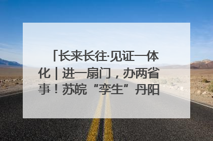 长来长往·见证一体化｜进一扇门，办两省事！苏皖“孪生”丹阳如何做到的？