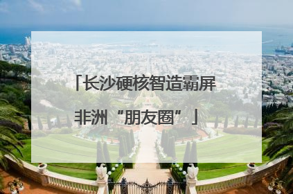 长沙硬核智造霸屏非洲“朋友圈”