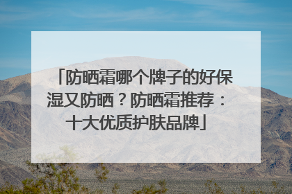 防晒霜哪个牌子的好保湿又防晒？防晒霜推荐：十大优质护肤品牌
