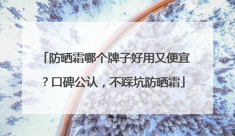 防晒霜哪个牌子好用又便宜？口碑公认，不踩坑防晒霜