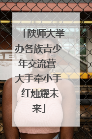 陕师大举办各族青少年交流营 大手牵小手 红烛耀未来