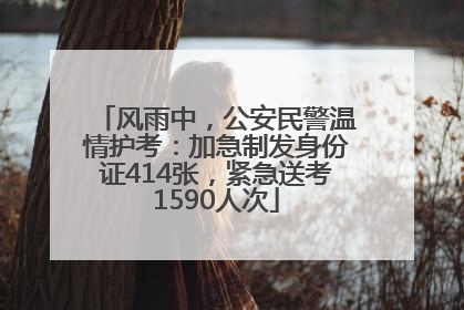 风雨中，公安民警温情护考：加急制发身份证414张，紧急送考1590人次