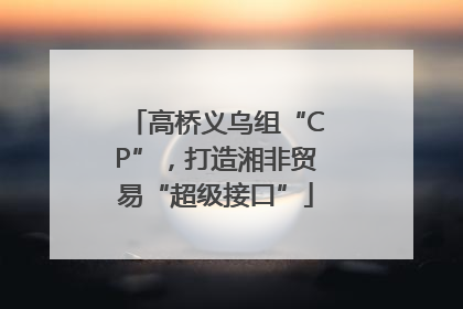 高桥义乌组“CP”，打造湘非贸易“超级接口”