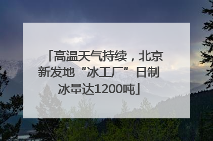 高温天气持续，北京新发地“冰工厂”日制冰量达1200吨