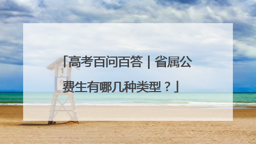 高考百问百答｜省属公费生有哪几种类型？