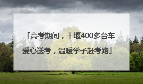 高考期间，十堰400多台车爱心送考，温暖学子赶考路