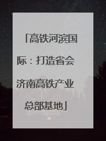 高铁河滨国际：打造省会济南高铁产业总部基地