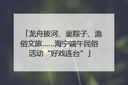 龙舟拔河、裹粽子、渔俗文旅……海宁端午民俗活动“好戏连台”