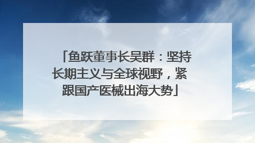 鱼跃董事长吴群：坚持长期主义与全球视野，紧跟国产医械出海大势