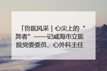 鲁医风采｜心尖上的“舞者”——记威海市立医院党委委员、心外科主任、主任医师景昊