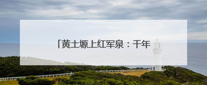 黄土塬上红军泉：千年甘甜水 浇出振兴路