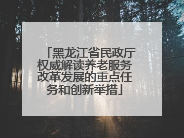 黑龙江省民政厅权威解读养老服务改革发展的重点任务和创新举措