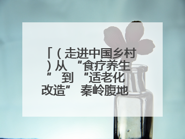 （走进中国乡村）从 “食疗养生” 到 “适老化改造” 秦岭腹地成康养“福地”