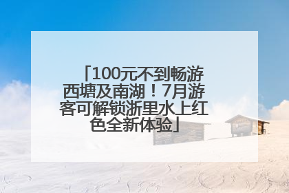 100元不到畅游西塘及南湖！7月游客可解锁浙里水上红色全新体验