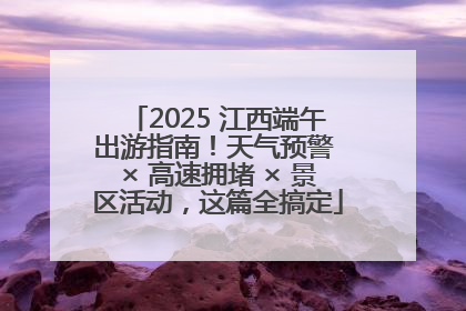 2025 江西端午出游指南！天气预警 × 高速拥堵 × 景区活动，这篇全搞定