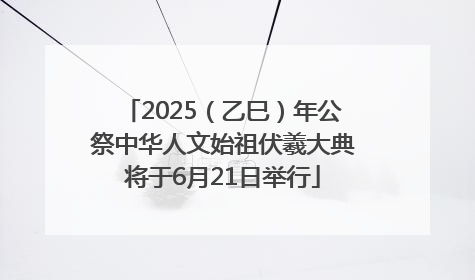 2025（乙巳）年公祭中华人文始祖伏羲大典将于6月21日举行