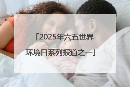 2025年六五世界环境日系列报道之一