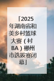 2025年湖南省和美乡村篮球大赛（村 BA）郴州市选拔赛闭幕