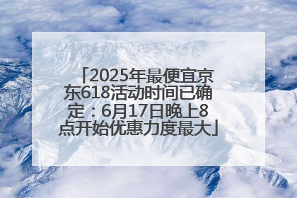2025年最便宜京东618活动时间已确定：6月17日晚上8点开始优惠力度最大