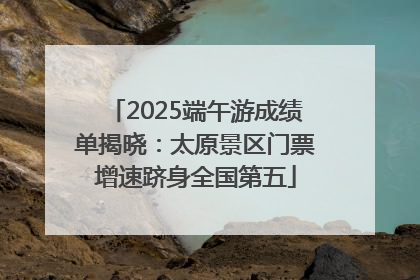 2025端午游成绩单揭晓：太原景区门票增速跻身全国第五