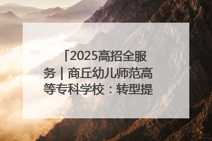2025高招全服务｜商丘幼儿师范高等专科学校：转型提质谋发展 全力推进高水平综合性应用型高等专科学校建设