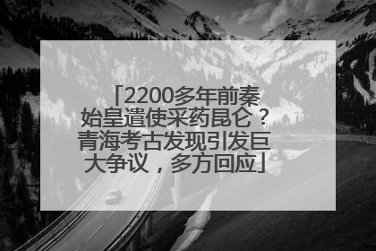 2200多年前秦始皇遣使采药昆仑？青海考古发现引发巨大争议，多方回应