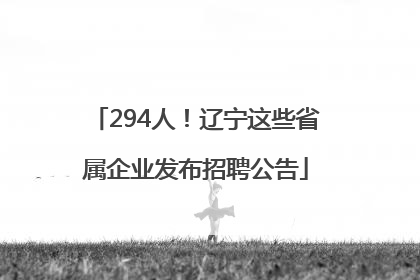294人！辽宁这些省属企业发布招聘公告