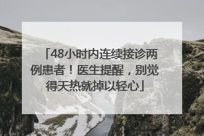 48小时内连续接诊两例患者！医生提醒，别觉得天热就掉以轻心