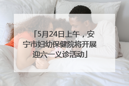 5月24日上午，安宁市妇幼保健院将开展迎六一义诊活动